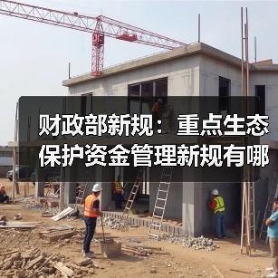 财政部新规:重点生态保护资金管理新规有哪些变化?(图3) 财政部新规:重点生态保护资金管理新规有哪些变化?(图3)